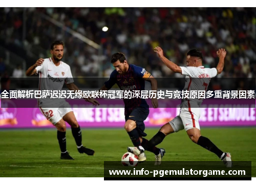 全面解析巴萨迟迟无缘欧联杯冠军的深层历史与竞技原因多重背景因素