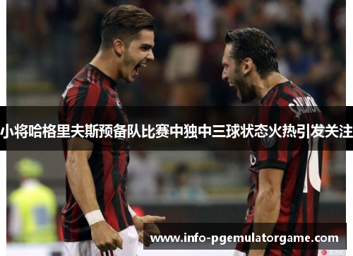 小将哈格里夫斯预备队比赛中独中三球状态火热引发关注 小将哈格里夫斯预备队比赛中独中三球状态火热引发关注