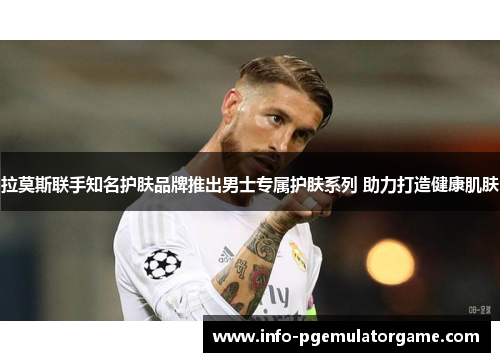 拉莫斯联手知名护肤品牌推出男士专属护肤系列 助力打造健康肌肤 拉莫斯联手知名护肤品牌推出男士专属护肤系列 助力打造健康肌肤
