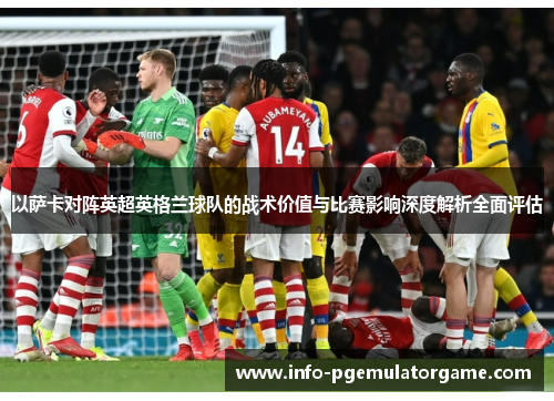 以萨卡对阵英超英格兰球队的战术价值与比赛影响深度解析全面评估 以萨卡对阵英超英格兰球队的战术价值与比赛影响深度解析全面评估