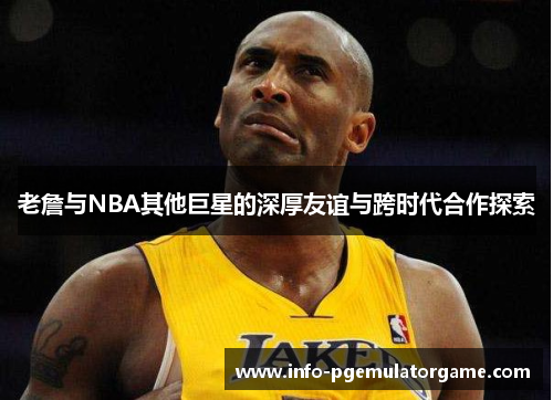 老詹与NBA其他巨星的深厚友谊与跨时代合作探索