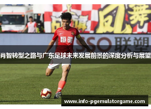 肖智转型之路与广东足球未来发展前景的深度分析与展望